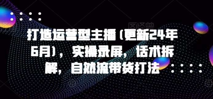 打造运营型主播(更新24年9月)，实操录屏，话术拆解，自然流带货打法汇创网-网创项目_汇创网_中创网_福缘网_冒泡网_资源整合平台汇创网