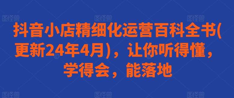 抖音小店精细化运营百科全书(更新24年4月)，让你听得懂，学得会，能落地汇创网-网创项目_汇创网_中创网_福缘网_冒泡网_资源整合平台汇创网