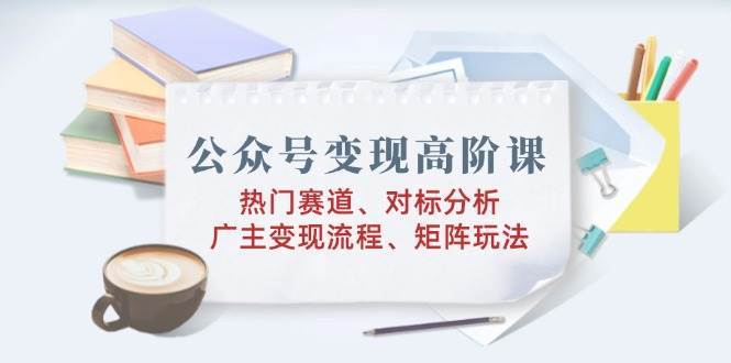公众号变现高阶课：热门赛道、对标分析、广告主变现流程、矩阵玩法汇创网-网创项目_汇创网_中创网_福缘网_冒泡网_资源整合平台汇创网