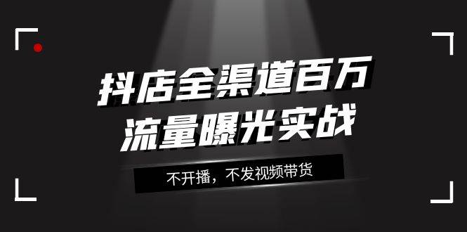 抖店-全渠道百万流量曝光实战，不开播，不发视频带货（16节课）汇创网-网创项目_汇创网_中创网_福缘网_冒泡网_资源整合平台汇创网