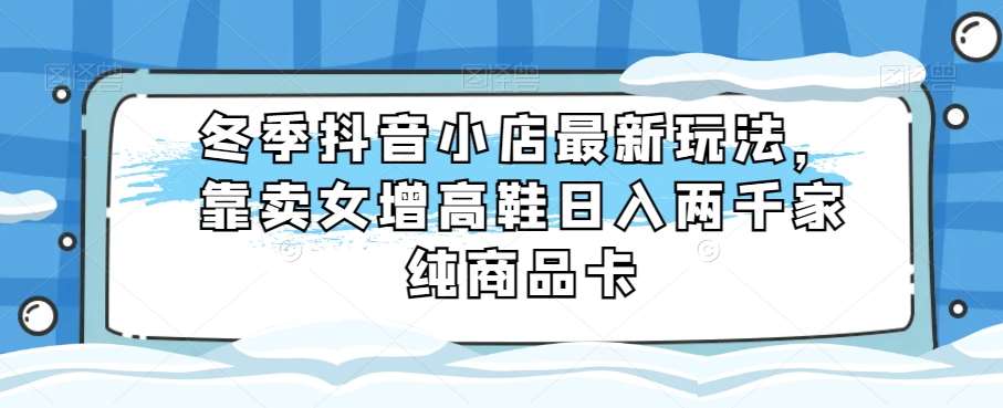 冬季抖音小店最新玩法，靠卖女增高鞋日入两千家纯商品卡【揭秘】汇创网-网创项目_汇创网_中创网_福缘网_冒泡网_资源整合平台汇创网