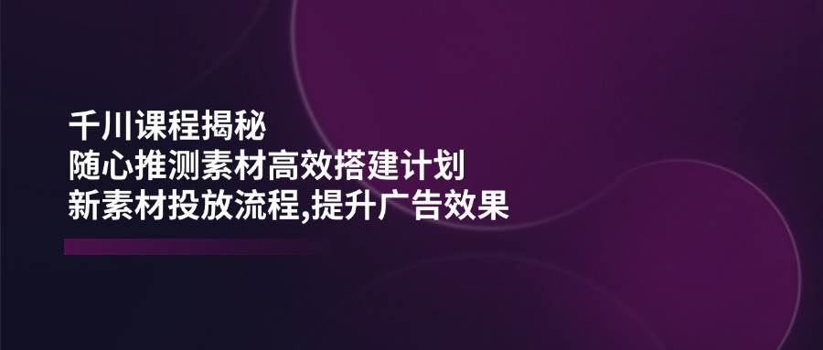 （14317期）千川课程揭秘：随心推测素材高效搭建计划,新素材投放流程,提升广告效果汇创网-网创项目_汇创网_中创网_福缘网_冒泡网_网创项目平台汇创网