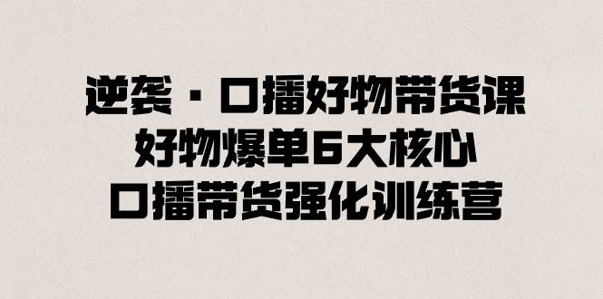 逆袭·口播好物带货课，好物爆单6大核心，口播带货强化训练营汇创网-网创项目_汇创网_中创网_福缘网_冒泡网_资源整合平台汇创网