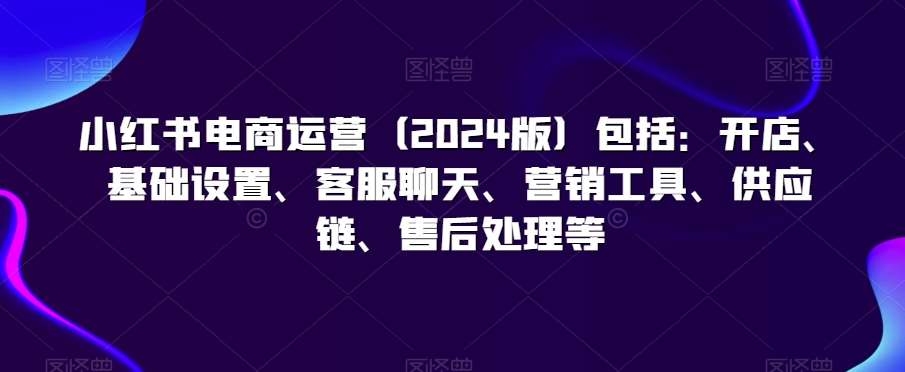 小红书电商运营（2024版）包括：开店、基础设置、客服聊天、营销工具、供应链、售后处理等汇创网-网创项目_汇创网_中创网_福缘网_冒泡网_资源整合平台汇创网