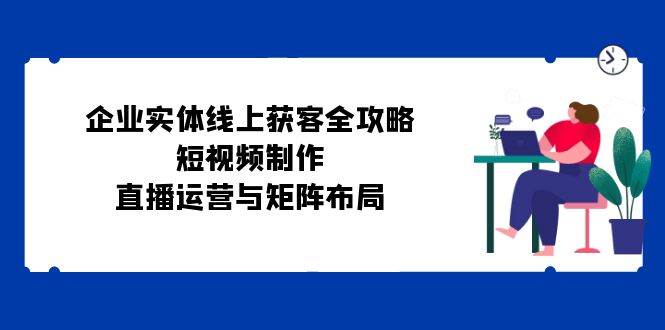 （12966期）企业实体线上获客全攻略：短视频制作、直播运营与矩阵布局汇创网-网创项目_汇创网_中创网_福缘网_冒泡网_资源整合平台汇创网