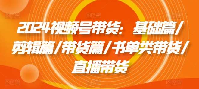 2024视频号带货：基础篇/剪辑篇/带货篇/书单类带货/直播带货汇创网-网创项目_汇创网_中创网_福缘网_冒泡网_资源整合平台汇创网