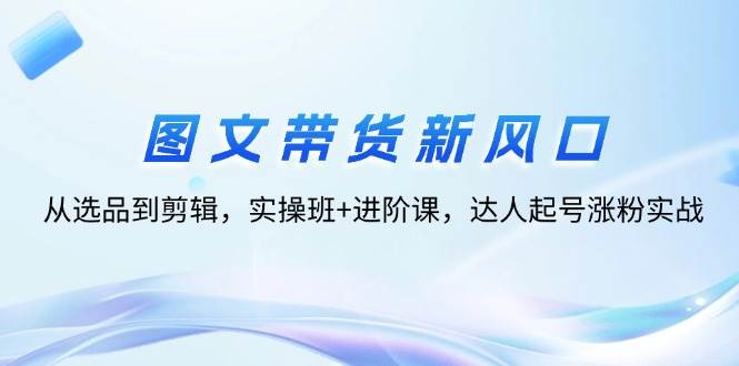 （12306期）图文带货新风口：从选品到剪辑，实操班+进阶课，达人起号涨粉实战汇创网-网创项目_汇创网_中创网_福缘网_冒泡网_资源整合平台汇创网