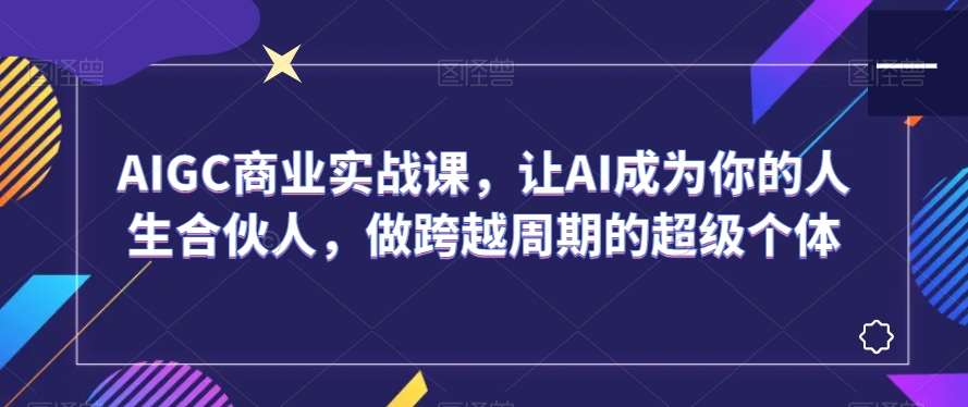 AIGC商业实战课，让AI成为你的人生合伙人，做跨越周期的超级个体汇创网-网创项目_汇创网_中创网_福缘网_冒泡网_资源整合平台汇创网