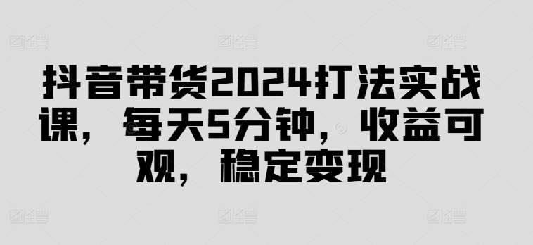 抖音带货2024打法实战课，每天5分钟，收益可观，稳定变现【揭秘】汇创网-网创项目_汇创网_中创网_福缘网_冒泡网_资源整合平台汇创网