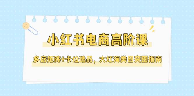 小红书电商高阶课，多店矩阵+卡位选品，大红海类目突围指南（更新5月）汇创网-网创项目_汇创网_中创网_福缘网_冒泡网_资源整合平台汇创网