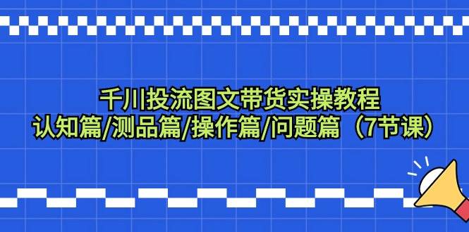 千川投流图文带货实操教程：认知篇/测品篇/操作篇/问题篇（7节课）网创项目_汇创网_中创网_福缘网_冒泡网_资源整合平台汇创网
