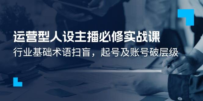 运营型人设主播必修实战课：行业基础术语扫盲，起号及账号破层级汇创网-网创项目_汇创网_中创网_福缘网_冒泡网_资源整合平台汇创网
