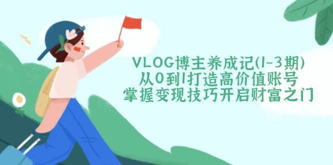 VLOG博主养成记（1-3期）从0到1打造高价值账号，掌握变现技巧开启财富之门汇创网-网创项目_汇创网_中创网_福缘网_冒泡网_资源整合平台汇创网
