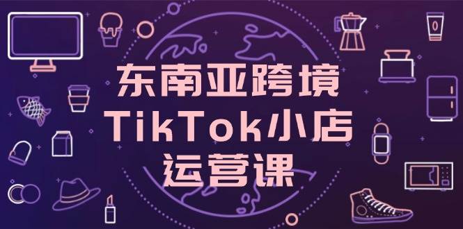 （14390期）东南亚跨境TikTok小店运营课，掌握店铺设置与流量转化核心技巧汇创网-网创项目_汇创网_中创网_福缘网_冒泡网_资源整合平台汇创网