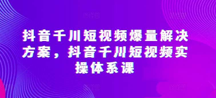 抖音千川短视频爆量解决方案，抖音千川短视频实操体系课汇创网-网创项目_汇创网_中创网_福缘网_冒泡网_资源整合平台汇创网