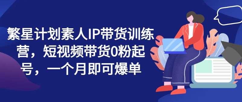 繁星计划素人IP带货训练营，短视频带货0粉起号，一个月即可爆单汇创网-网创项目_汇创网_中创网_福缘网_冒泡网_网创项目平台汇创网