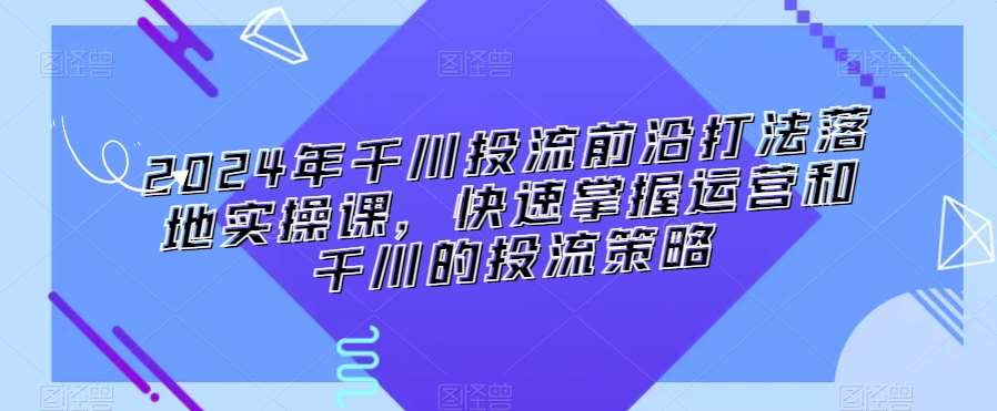 2024年千川投流前沿打法落地实操课，快速掌握运营和千川的投流策略汇创网-网创项目_汇创网_中创网_福缘网_冒泡网_资源整合平台汇创网