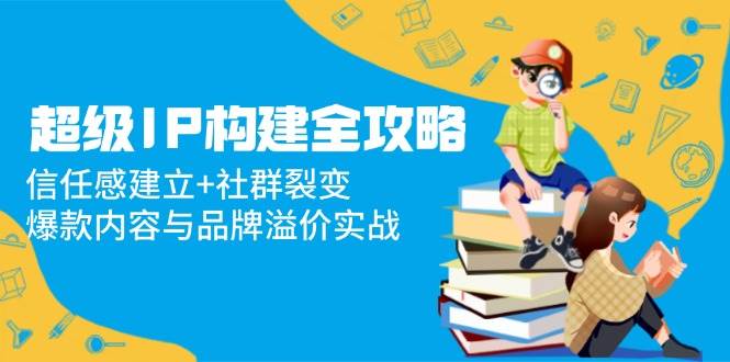 （14747期）超级IP构建全攻略：信任感建立+社群裂变，爆款内容与品牌溢价实战汇创网-网创项目_汇创网_中创网_福缘网_冒泡网_资源整合平台汇创网