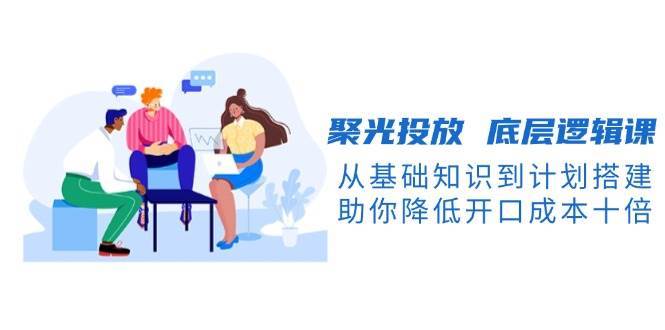 聚光投放底层逻辑课，从基础知识到计划搭建，助你降低开口成本十倍汇创网-网创项目_汇创网_中创网_福缘网_冒泡网_网创项目平台汇创网