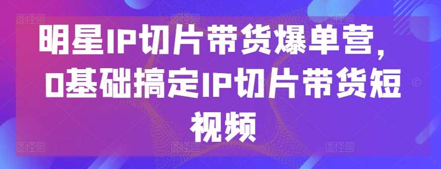 明星IP切片带货爆单营，0基础搞定IP切片带货短视频汇创网-网创项目_汇创网_中创网_福缘网_冒泡网_网创项目平台汇创网