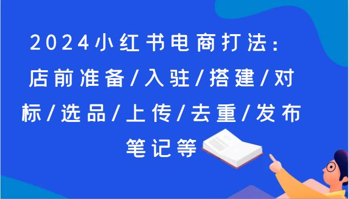 2024小红书电商打法：店前准备/入驻/搭建/对标/选品/上传/去重/发布笔记等汇创网-网创项目_汇创网_中创网_福缘网_冒泡网_资源整合平台汇创网