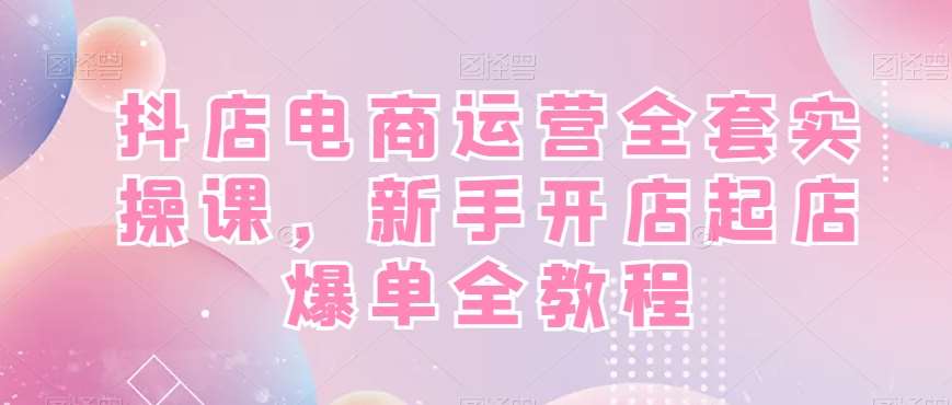 抖店电商运营全套实操课，新手开店起店爆单全教程汇创网-网创项目_汇创网_中创网_福缘网_冒泡网_网创项目平台汇创网