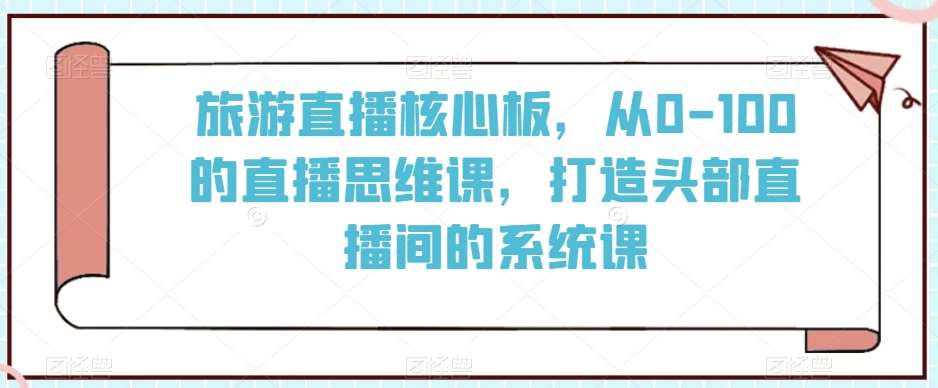 旅游直播核心板，从0-100的直播思维课，打造头部直播间的系统课网创项目_汇创网_中创网_福缘网_冒泡网_资源整合平台汇创网