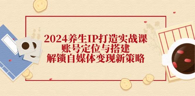 （12259期）2024养生IP打造实战课：账号定位与搭建，解锁自媒体变现新策略汇创网-网创项目_汇创网_中创网_福缘网_冒泡网_资源整合平台汇创网