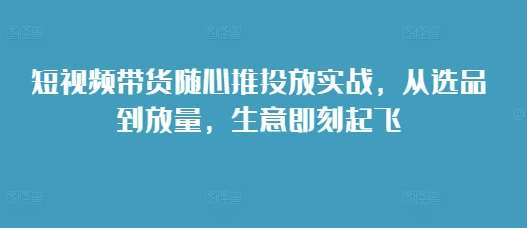 短视频带货随心推投放实战，从选品到放量，生意即刻起飞汇创网-网创项目_汇创网_中创网_福缘网_冒泡网_网创项目平台汇创网