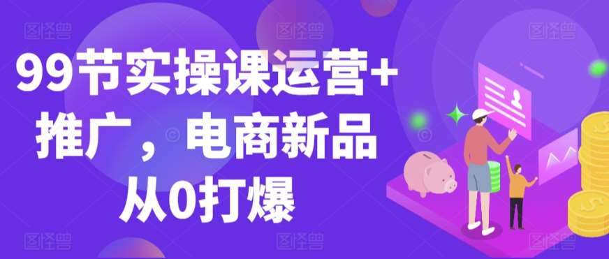 99节实操课运营+推广，电商新品从0打爆网创项目_汇创网_中创网_福缘网_冒泡网_资源整合平台汇创网