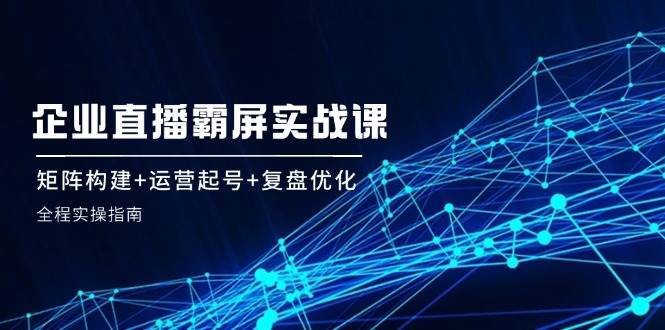 （12338期）企 业 直 播 霸 屏实战课：矩阵构建+运营起号+复盘优化，全程实操指南汇创网-网创项目_汇创网_中创网_福缘网_冒泡网_资源整合平台汇创网