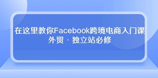 （10259期）在这里教你Facebook跨境电商入门课，外贸·独立站必修汇创网-网创项目_汇创网_中创网_福缘网_冒泡网_资源整合平台汇创网
