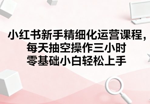 小红书新手精细化运营课程，每天抽空操作三小时，零基础小白轻松上手汇创网-网创项目_汇创网_中创网_福缘网_冒泡网_网创项目平台汇创网
