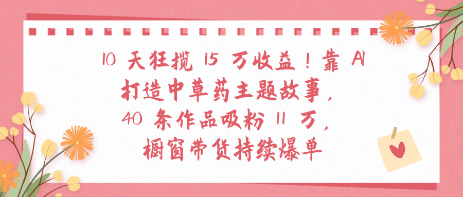 10天狂揽 15 万收益!靠 A打造中草药主题故事40 条作品吸粉11万橱窗带货持续爆单汇创网-网创项目_汇创网_中创网_福缘网_冒泡网_网创项目平台汇创网