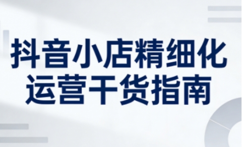 抖音小店精细化运营干货指南新版，助力商家系统提升店铺运营能力（更新26年5月）汇创网-网创项目_汇创网_中创网_福缘网_冒泡网_网创项目平台汇创网